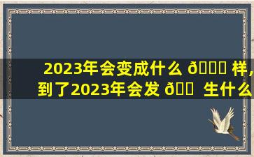 2023年会变成什么 🐎 样,到了2023年会发 🐠 生什么